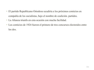 • El partido Republicano Ortodoxo acudiría a los próximos comicios en
compañía de los socialistas, bajo el nombre de coalición. partidos.
• La Alianza triunfo en esta ocasión con mucha facilidad.
• Los comicios de 1924 fueron el primero de tres concursos electorales entre
los dos.
111
 