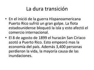 La dura transición
• En el inició de la guerra Hispanoamericana
Puerto Rico sufrió un gran golpe. La flota
estadounidense bloqueó la isla y esto afectó el
comercio internacional.
• El 8 de agosto de 1899 el huracán San Ciriaco
azotó a Puerto Rico. Esto empeoró mas la
economía del país. Además 3,400 personas
perdieron la vida, la mayoría causa de las
inundaciones.
 