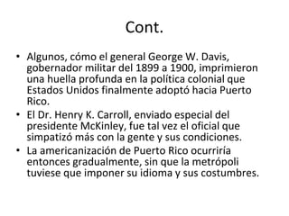 Cont.
• Algunos, cómo el general George W. Davis,
gobernador militar del 1899 a 1900, imprimieron
una huella profunda en la política colonial que
Estados Unidos finalmente adoptó hacia Puerto
Rico.
• El Dr. Henry K. Carroll, enviado especial del
presidente McKinley, fue tal vez el oficial que
simpatizó más con la gente y sus condiciones.
• La americanización de Puerto Rico ocurriría
entonces gradualmente, sin que la metrópoli
tuviese que imponer su idioma y sus costumbres.
 