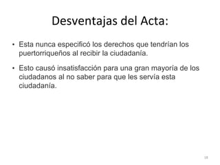 Desventajas del Acta:
• Esta nunca especificó los derechos que tendrían los
puertorriqueños al recibir la ciudadanía.
• Esto causó insatisfacción para una gran mayoría de los
ciudadanos al no saber para que les servía esta
ciudadanía.
18
 