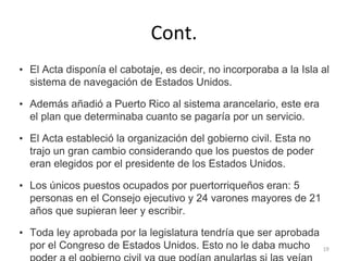 Cont.
• El Acta disponía el cabotaje, es decir, no incorporaba a la Isla al
sistema de navegación de Estados Unidos.
• Además añadió a Puerto Rico al sistema arancelario, este era
el plan que determinaba cuanto se pagaría por un servicio.
• El Acta estableció la organización del gobierno civil. Esta no
trajo un gran cambio considerando que los puestos de poder
eran elegidos por el presidente de los Estados Unidos.
• Los únicos puestos ocupados por puertorriqueños eran: 5
personas en el Consejo ejecutivo y 24 varones mayores de 21
años que supieran leer y escribir.
• Toda ley aprobada por la legislatura tendría que ser aprobada
por el Congreso de Estados Unidos. Esto no le daba mucho 19
 