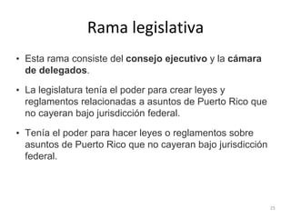 Rama legislativa
• Esta rama consiste del consejo ejecutivo y la cámara
de delegados.
• La legislatura tenía el poder para crear leyes y
reglamentos relacionadas a asuntos de Puerto Rico que
no cayeran bajo jurisdicción federal.
• Tenía el poder para hacer leyes o reglamentos sobre
asuntos de Puerto Rico que no cayeran bajo jurisdicción
federal.
23
 