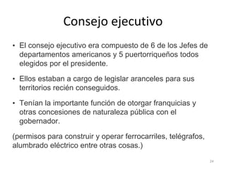 Consejo ejecutivo
• El consejo ejecutivo era compuesto de 6 de los Jefes de
departamentos americanos y 5 puertorriqueños todos
elegidos por el presidente.
• Ellos estaban a cargo de legislar aranceles para sus
territorios recién conseguidos.
• Tenían la importante función de otorgar franquicias y
otras concesiones de naturaleza pública con el
gobernador.
(permisos para construir y operar ferrocarriles, telégrafos,
alumbrado eléctrico entre otras cosas.)
24
 