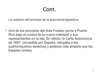 Cont.
La violación del principio de la autonomía legislativa.
• Uno de los principios del Acta Foraker ponía a Puerto
Rico bajo el control de la nueva metrópoli y sus
representantes en la isla. En efecto, la Carta Autonomica
de 1897, concedida por España, otorgaba a los
puertorriqueños derechos y poderes más amplios que los
Estados Unidos.
29
 