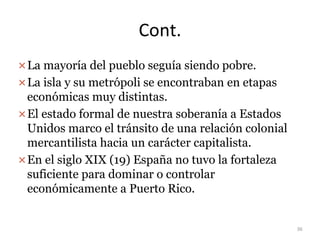 Cont.
La mayoría del pueblo seguía siendo pobre.
La isla y su metrópoli se encontraban en etapas
económicas muy distintas.
El estado formal de nuestra soberanía a Estados
Unidos marco el tránsito de una relación colonial
mercantilista hacia un carácter capitalista.
En el siglo XIX (19) España no tuvo la fortaleza
suficiente para dominar o controlar
económicamente a Puerto Rico.
36
 