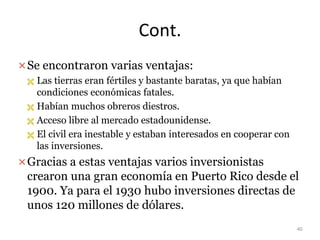 Cont.
Se encontraron varias ventajas:
 Las tierras eran fértiles y bastante baratas, ya que habían
condiciones económicas fatales.
 Habían muchos obreros diestros.
 Acceso libre al mercado estadounidense.
 El civil era inestable y estaban interesados en cooperar con
las inversiones.
Gracias a estas ventajas varios inversionistas
crearon una gran economía en Puerto Rico desde el
1900. Ya para el 1930 hubo inversiones directas de
unos 120 millones de dólares.
40
 