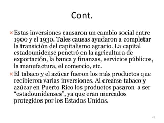 Cont.
Estas inversiones causaron un cambio social entre
1900 y el 1930. Tales causas ayudaron a completar
la transición del capitalismo agrario. La capital
estadounidense penetró en la agricultura de
exportación, la banca y finanzas, servicios públicos,
la manufactura, el comercio, etc.
El tabaco y el azúcar fueron los más productos que
recibieron varias inversiones. Al crearse tabaco y
azúcar en Puerto Rico los productos pasaron a ser
“estadounidenses”, ya que eran mercados
protegidos por los Estados Unidos.
41
 