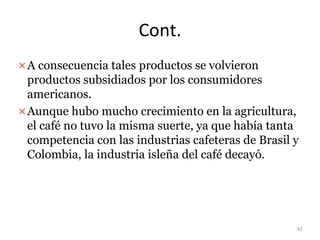 Cont.
A consecuencia tales productos se volvieron
productos subsidiados por los consumidores
americanos.
Aunque hubo mucho crecimiento en la agricultura,
el café no tuvo la misma suerte, ya que había tanta
competencia con las industrias cafeteras de Brasil y
Colombia, la industria isleña del café decayó.
42
 