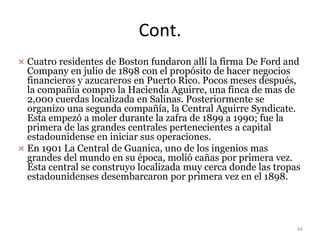 Cont.
 Cuatro residentes de Boston fundaron allí la firma De Ford and
Company en julio de 1898 con el propósito de hacer negocios
financieros y azucareros en Puerto Rico. Pocos meses después,
la compañía compro la Hacienda Aguirre, una finca de mas de
2,000 cuerdas localizada en Salinas. Posteriormente se
organizo una segunda compañía, la Central Aguirre Syndicate.
Esta empezó a moler durante la zafra de 1899 a 1990; fue la
primera de las grandes centrales pertenecientes a capital
estadounidense en iniciar sus operaciones.
 En 1901 La Central de Guanica, uno de los ingenios mas
grandes del mundo en su época, molió cañas por primera vez.
Esta central se construyo localizada muy cerca donde las tropas
estadounidenses desembarcaron por primera vez en el 1898.
44
 