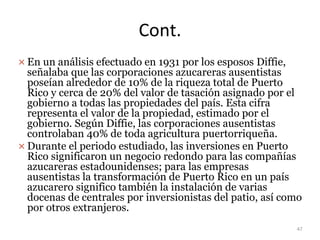Cont.
 En un análisis efectuado en 1931 por los esposos Diffie,
señalaba que las corporaciones azucareras ausentistas
poseían alrededor de 10% de la riqueza total de Puerto
Rico y cerca de 20% del valor de tasación asignado por el
gobierno a todas las propiedades del país. Esta cifra
representa el valor de la propiedad, estimado por el
gobierno. Según Diffie, las corporaciones ausentistas
controlaban 40% de toda agricultura puertorriqueña.
 Durante el periodo estudiado, las inversiones en Puerto
Rico significaron un negocio redondo para las compañías
azucareras estadounidenses; para las empresas
ausentistas la transformación de Puerto Rico en un país
azucarero significo también la instalación de varias
docenas de centrales por inversionistas del patio, así como
por otros extranjeros.
47
 