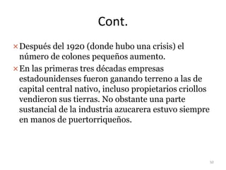Cont.
Después del 1920 (donde hubo una crisis) el
número de colones pequeños aumento.
En las primeras tres décadas empresas
estadounidenses fueron ganando terreno a las de
capital central nativo, incluso propietarios criollos
vendieron sus tierras. No obstante una parte
sustancial de la industria azucarera estuvo siempre
en manos de puertorriqueños.
50
 