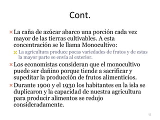 Cont.
La caña de azúcar abarco una porción cada vez
mayor de las tierras cultivables. A esta
concentración se le llama Monocultivo:
 La agricultura produce pocas variedades de frutos y de estas
la mayor parte se envía al exterior.
Los economistas consideran que el monocultivo
puede ser dañino porque tiende a sacrificar y
supeditar la producción de frutos alimenticios.
Durante 1900 y el 1930 los habitantes en la isla se
duplicaron y la capacidad de nuestra agricultura
para producir alimentos se redujo
consideradamente.
52
 