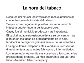La hora del tabaco
• Despues del azucar las inversiones mas cuantiosas se
concentraron en la idustria del tabaco.
• Ya que no se pagaban impuestos por importacion la
industria puertorriquena del tabaco crecio.
• Cayey fue el municipio productor mas importante.
• El capital tabacalero estadounidense se concentro mas
bien en en las fases de procesamiento de la hoja,
fabricacion de cigarros y finaciamiento de las cosechas.
• Los agricultores independientes vendian sus cosechas
directamente a las grandes fabricas o a intermediarios.
• Los intermediarios vendia sus cosechas a las companias
procesadoras grandes. La mas importante era La Porto
Rican-American tabaco company. 55
 