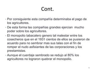Cont.
• Por consiguiente esta compañía determinaba el pago de
los agricultores.
• De esta forma las compañías grandes ejercian mucho
poder sobre los agricultores.
• El monopolio tabacalero genero tal malestar entre los
cosecheros que en el 1931 cientos de ellos se pusieron de
acuerdo para no sembrar mas sus talas con el fin de
romper el nudo asfixiantes de las corporaciones y los
prestamistas.
• Aunque el cuerdaje sembrado se redujo al 80% los
agricultores no lograron quebrar el monopolio.
56
 