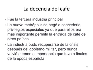 La decencia del cafe
• Fue la tercera industria principal
• La nueva metrópolis se negó a concederle
privilegios especiales ya que para ellos era
mas importante permitir la entrada de café de
otros países
• La industria pudo recuperarse de la crisis
después del gobierno militar, pero nunca
volvió a tener la importancia que tuvo a finales
de la época española
57
 