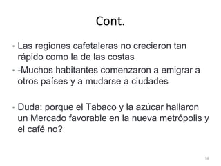 Cont.
• Las regiones cafetaleras no crecieron tan
rápido como la de las costas
• -Muchos habitantes comenzaron a emigrar a
otros países y a mudarse a ciudades
• Duda: porque el Tabaco y la azúcar hallaron
un Mercado favorable en la nueva metrópolis y
el café no?
58
 