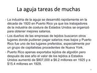 La aguja tareas de muchas
• La industria de la aguja se desarrolló rapidamente en la
década de 1920 en Puerto Rico ya que los trabajadores
de la industria de costura de Estados Unidos se organizó
para obtener mejores salarios.
• Los dueños de las empresas de tejidos buscaron otros
lugares donde pudieran pagar salarios mas bajos y Puerto
Rico fue uno de los lugares preferidos, especialmente por
un grupo de capitalistas procedentes de Nueva York.
• Puerto Rico apenas exportaba tejidos de algodón pero
después de ese año el valor de los tejidos a Estados
Unidos aumentó de $807,000 a $6.2 millones en 1925 y a
$15.4 millones en 1929.
59
 
