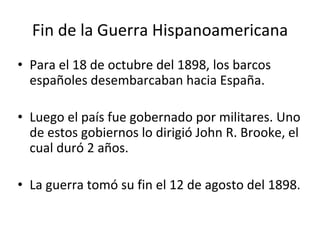 Fin de la Guerra Hispanoamericana
• Para el 18 de octubre del 1898, los barcos
españoles desembarcaban hacia España.
• Luego el país fue gobernado por militares. Uno
de estos gobiernos lo dirigió John R. Brooke, el
cual duró 2 años.
• La guerra tomó su fin el 12 de agosto del 1898.
 