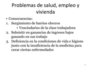 Problemas de salud, empleo y
vivienda
• Consecuencias:
1. Surgimiento de barrios obreros
• Vencindarios de la clase trabajadora
2. Subsistir en ganancias de ingresos bajos
ganando en sus trabajo
3. Deficiencia en la condiciones de vida e higiene
junto con la insuficiencia de la medicina para
curar ciertas enfermedades
69
 