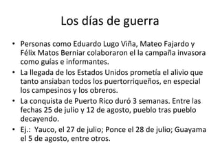 Los días de guerra
• Personas como Eduardo Lugo Viña, Mateo Fajardo y
Félix Matos Berniar colaboraron el la campaña invasora
como guías e informantes.
• La llegada de los Estados Unidos prometía el alivio que
tanto ansiaban todos los puertorriqueños, en especial
los campesinos y los obreros.
• La conquista de Puerto Rico duró 3 semanas. Entre las
fechas 25 de julio y 12 de agosto, pueblo tras pueblo
decayendo.
• Ej.: Yauco, el 27 de julio; Ponce el 28 de julio; Guayama
el 5 de agosto, entre otros.
 