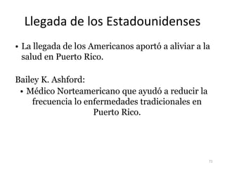 Llegada de los Estadounidenses
• La llegada de l0s Americanos aportó a aliviar a la
salud en Puerto Rico.
Bailey K. Ashford:
• Médico Norteamericano que ayudó a reducir la
frecuencia lo enfermedades tradicionales en
Puerto Rico.
71
 