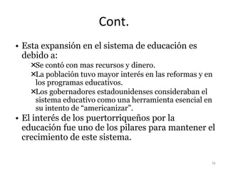 Cont.
• Esta expansión en el sistema de educación es
debido a:
Se contó con mas recursos y dinero.
La población tuvo mayor interés en las reformas y en
los programas educativos.
Los gobernadores estadounidenses consideraban el
sistema educativo como una herramienta esencial en
su intento de “americanizar”.
• El interés de los puertorriqueños por la
educación fue uno de los pilares para mantener el
crecimiento de este sistema.
76
 