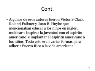 Cont.
• Algunos de esos autores fueron Víctor S Clark,
Roland Falkner y Juan B Huyke que
mencionaban educar a los niños en inglés,
moldear e inspirar la juventud con el espíritu
americano e implantar el espíritu americano a
los niños. Todo esto eran varias formas para
adherir Puerto Rico a la vida americana .
79
 
