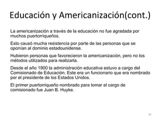 Educación y Americanización(cont.)
La americanización a través de la educación no fue agradada por
muchos puertorriqueños.
Esto causó mucha resistencia por parte de las personas que se
oponían al dominio estadounidense.
Hubieron personas que favorecieron la americanización, pero no los
métodos utilizados para realizarla.
Desde el año 1900 la administración educativa estuvo a cargo del
Comisionado de Educación. Este era un funcionario que era nombrado
por el presidente de los Estados Unidos.
El primer puertorriqueño nombrado para tomar el cargo de
comisionado fue Juan B. Huyke.
80
 