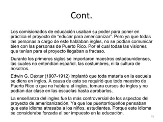 Cont.
Los comisionados de educación usaban su poder para poner en
práctica el proyecto de “educar para americanizar”. Pero ya que todas
las personas a cargo de este hablaban ingles, no se podían comunicar
bien con las personas de Puerto Rico. Por el cual todas las visiones
que tenían para el proyecto llegaban a fracaso.
Durante los primeros siglos se importaron maestros estadounidenses,
las cuales no entendían español, las costumbres, ni la cultura de
nosotros.
Edwin G. Dexter (1907-1912) implantó que toda materia en la escuela
se diera en ingles. A causa de esto se requirió que todo maestro de
Puerto Rico o que no hablara el ingles, tomara cursos de ingles y no
podían dar clase en las escuelas hasta aprobarlos.
La enseñanza del ingles fue la más controversial de los aspectos del
proyecto de americanización. Ya que los puertorriqueños pensaban
que este idioma atrasaba a los niños, estudiantes. Porque este idioma
se consideraba forzada al ser impuesto en la educación.
81
 