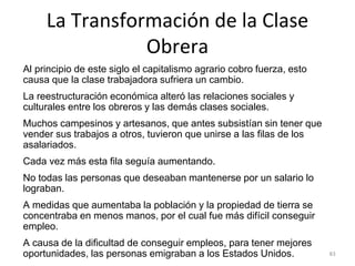 La Transformación de la Clase
Obrera
Al principio de este siglo el capitalismo agrario cobro fuerza, esto
causa que la clase trabajadora sufriera un cambio.
La reestructuración económica alteró las relaciones sociales y
culturales entre los obreros y las demás clases sociales.
Muchos campesinos y artesanos, que antes subsistían sin tener que
vender sus trabajos a otros, tuvieron que unirse a las filas de los
asalariados.
Cada vez más esta fila seguía aumentando.
No todas las personas que deseaban mantenerse por un salario lo
lograban.
A medidas que aumentaba la población y la propiedad de tierra se
concentraba en menos manos, por el cual fue más difícil conseguir
empleo.
A causa de la dificultad de conseguir empleos, para tener mejores
oportunidades, las personas emigraban a los Estados Unidos. 83
 