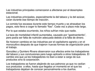 Las industrias principales comenzaron a afectarse por el desempleo
estacional.
Las industrias principales, especialmente la del tabaco y la del azúcar,
caían durante ese tiempo de inacción.
La comida fue escasea durante este tiempo muerto y se atrasaban los
pagos, esto llevo a coger lo llamado “fiao”. Cada vez a plazo más largo.
Por lo que estaba ocurriendo, los niños sufrían más que nadie.
La taza de mortalidad infantil aumentaba, causado por “gastroenteritis”,
pero podía ser falta de nutrición adecuada debido a la falta de dinero.
Se hicieron cambios en las industrias por el capitalismo agrario y en el
monocultivo después de que trajeron nuevas formas de organización para
el trabajo.
González y Quintero Rivera observaron sus efectos entre los trabajadores
del tabaco y sus conclusiones para luego aplicarlo a otros trabajadores. El
cambio era que ya los trabajadores no iban a estar a cargo de sus
productos sino la corporación.
Los trabajadores se fueron alejándo de sus patronos ya que no cedían
sus productos a ellos, hasta que llegaba un momento en el que los
trabajadores dejaban de conocer personalmente a los dueños.
84
 
