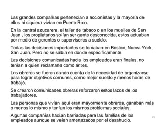 Las grandes compañías pertenecían a accionistas y la mayoría de
ellos ni siquiera vivían en Puerto Rico.
En la central azucarera, el taller de tabaco o en los muelles de San
Juan , los propietarios solían ser gente desconocida, estos actuaban
por medio de gerentes o supervisores a sueldo.
Todas las decisiones importantes se tomaban en Boston, Nueva York,
San Juan. Pero no se sabía en donde específicamente.
Las decisiones comunicadas hacia los empleados eran finales, no
tenían a quien reclamarle como antes.
Los obreros se fueron dando cuenta de la necesidad de organizarse
para lograr objetivos comunes, como mejor sueldo y menos horas de
trabajo.
Se crearon comunidades obreras reforzaron estos lazos de los
trabajadores.
Las personas que vivían aquí eran mayormente obreros, ganaban más
o menos lo mismo y tenían los mismos problemas sociales.
Algunas compañías hacían barriadas para las familias de los
empleados aunque se veían amenazados por el desahucio.
85
 