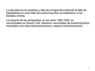 La abundancia de empleos y falta de inmigrantes estimuló la falte de
trabajadores la cuál miles de puertorriqueños se trasladaron a los
Estados Unidos.
La mayoría de los emigrantes, en los años 1920-1930, se
concentraban en Nueva York. Nacieron vecindades de puertorriqueños
mezclados con otros latinoamericanos y negros norteamericanos.
89
 