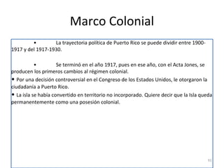 Marco Colonial
• La trayectoria política de Puerto Rico se puede dividir entre 1900-
1917 y del 1917-1930.
• Se terminó en el año 1917, pues en ese año, con el Acta Jones, se
producen los primeros cambios al régimen colonial.
• Por una decisión controversial en el Congreso de los Estados Unidos, le otorgaron la
ciudadanía a Puerto Rico.
• La isla se había convertido en territorio no incorporado. Quiere decir que la Isla queda
permanentemente como una posesión colonial.
91
 