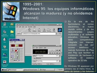  Es la era de los
fax/módems, el correo
electrónico, el nuevo
mundo online y de los
deslumbrantes juegos
multimedia y el software
educativo. Windows 95
tiene compatibilidad
integrada con Internet,
conexión de red por
acceso telefónico y
nuevas funciones de Plug
and Play que facilitan la
instalación de hardware y
software. El sistema
operativo de 32 bits
En Windows 95 aparecen por
primera vez el menú Inicio, la
barra de tareas y los botones
 