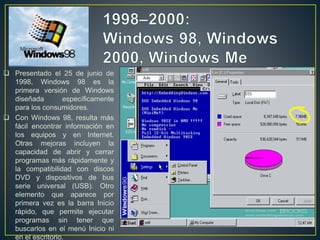  Presentado el 25 de junio de
1998, Windows 98 es la
primera versión de Windows
diseñada específicamente
para los consumidores.
 Con Windows 98, resulta más
fácil encontrar información en
los equipos y en Internet.
Otras mejoras incluyen la
capacidad de abrir y cerrar
programas más rápidamente y
la compatibilidad con discos
DVD y dispositivos de bus
serie universal (USB). Otro
elemento que aparece por
primera vez es la barra Inicio
rápido, que permite ejecutar
programas sin tener que
buscarlos en el menú Inicio ni
en el escritorio.
 