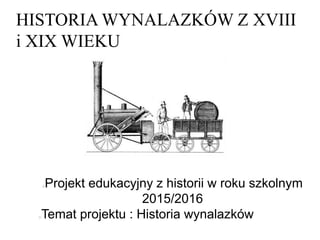 HISTORIA WYNALAZKÓW Z XVIII
i XIX WIEKU
Projekt edukacyjny z historii w roku szkolnym
2015/2016
Temat projektu : Historia wynalazków
 