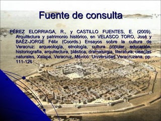 Fuente de consulta PÉREZ ELORRIAGA, R., y CASTILLO FUENTES, E. (2009). Arquitectura y patrimonio histórico, en VELASCO TORO, José y BAÉZ-JORGE Félix (Coords.) Ensayos sobre la cultura de Veracruz: arqueología, etnología, cultura popular, educación, historiografía, arquitectura, plástica, dramaturgia, literatura, ciencias naturales, Xalapa, Veracruz, México: Universidad Veracruzana, pp. 111-126 