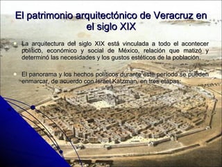 El patrimonio arquitectónico de Veracruz en el siglo XIX La arquitectura del siglo XIX está vinculada a todo el acontecer político, económico y social de México, relación que matizó y determinó las necesidades y los gustos estéticos de la población. El panorama y los hechos políticos durante este período se pueden enmarcar, de acuerdo con Israel Katzman, en tres etapas: 