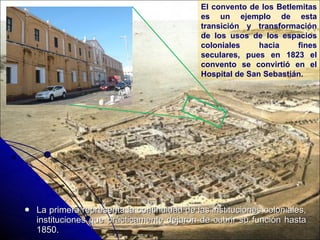 La primera representa la continuidad de las instituciones coloniales, instituciones que prácticamente dejaron de cubrir su función hasta 1850. El convento de los Betlemitas es un ejemplo de esta transición y transformación de los usos de los espacios coloniales hacia fines seculares, pues en 1823 el convento se convirtió en el Hospital de San Sebastián. 