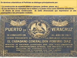 En términos urbanísticos el Porfiriato se distingue principalmente por: La construcción de espacios públicos (parques, jardines, plazas, etc.) El uso del hierro en reemplazo de la madera y la piedra muca como elemento estructural. El diseño de zonas residenciales  de estilo afrancesado que imprimieron un aire cosmopolita a las principales ciudades. 