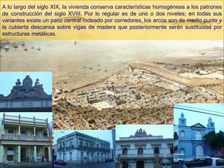 A lo largo del siglo XIX, la vivienda conserva características homogéneas a los patrones de construcción del siglo XVIII. Por lo regular es de uno o dos niveles; en todas sus variantes existe un patio central rodeado por corredores, los arcos son de medio punto y la cubierta descansa sobre vigas de madera que posteriormente serán sustituidas por estructuras metálicas. 
