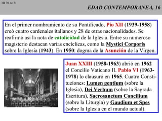 EDAD CONTEMPORANEA, 16 En el primer nombramiento de su Pontificado,  Pío XII  ( 1939-1958 ) creó cuatro cardenales italianos y 28 de otras nacionalidades. Se reafirmó así la nota de  catolicidad  de la Iglesia. Entre su numeroso magisterio destacan varias encíclicas, como la  Mystici Corporis sobre la Iglesia ( 1943 ). En  1950 : dogma de la  Asunción  de la Virgen. Juan XXIII  ( 1958-1963 ) abrió en  1962 el Concilio Vaticano II.  Pablo VI  ( 1963- 1978 ) lo clausuró en  1965 . Cuatro Consti- tuciones:  Lumen gentium  (sobre la Iglesia),  Dei Verbum  (sobre la Sagrada Escritura),  Sacrosanctum Concilium (sobre la Liturgia) y  Gaudium et Spes (sobre la Iglesia en el mundo actual). HI 70 de 71 