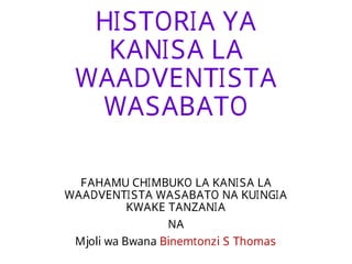 HISTORIA YA
KANISA LA
WAADVENTISTA
WASABATO
FAHAMU CHIMBUKO LA KANISA LA
WAADVENTISTA WASABATO NA KUINGIA
KWAKE TANZANIA
NA
Mjoli wa Bwana Binemtonzi S Thomas
 