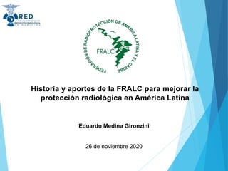 Historia y aportes de la FRALC para mejorar la
protección radiológica en América Latina
Eduardo Medina Gironzini
26 de noviembre 2020
 