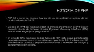HISTORIA DE PHP
• PHP tal y como se conoce hoy en día es en realidad el sucesor de un
producto llamado PHP/FI.
• Creado en 1994 por Rasmus Lerdorf, la primera encarnación de PHP era un
conjunto simple de ficheros binarios Common Gateway Interface (CGI)
escritos en el lenguaje de programación C.
• En junio de 1995, Rasmus el código fuente de PHP Tools, lo que permitió a los
desarrolladores usarlo como considerasen apropiado. Esto también permitió
-y animó- a los usuarios a proporcionar soluciones a los errores del código, y
generalmente a mejorarlo.
 