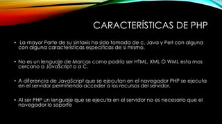 CARACTERÍSTICAS DE PHP
• La mayor Parte de su sintaxis ha sido tomada de c, Java y Perl con alguna
con alguna características especificas de si mismo.
• No es un lenguaje de Marcas como podría ser HTML, XML O WML esta mas
cercano a JavaScript o a C.
• A diferencia de JavaScript que se ejecutan en el navegador PHP se ejecuta
en el servidor permitiendo acceder a los recursos del servidor.
• Al ser PHP un lenguaje que se ejecuta en el servidor no es necesario que el
navegador lo soporte
 