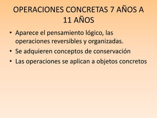 OPERACIONES CONCRETAS 7 AÑOS A
11 AÑOS
• Aparece el pensamiento lógico, las
operaciones reversibles y organizadas.
• Se adquieren conceptos de conservación
• Las operaciones se aplican a objetos concretos
 