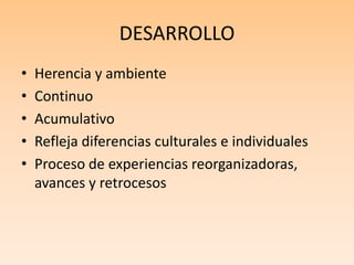 DESARROLLO
• Herencia y ambiente
• Continuo
• Acumulativo
• Refleja diferencias culturales e individuales
• Proceso de experiencias reorganizadoras,
avances y retrocesos
 