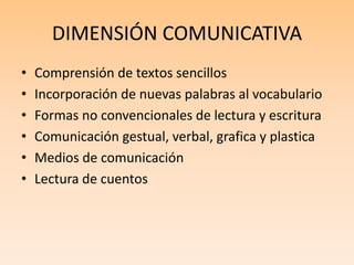 DIMENSIÓN COMUNICATIVA
• Comprensión de textos sencillos
• Incorporación de nuevas palabras al vocabulario
• Formas no convencionales de lectura y escritura
• Comunicación gestual, verbal, grafica y plastica
• Medios de comunicación
• Lectura de cuentos
 